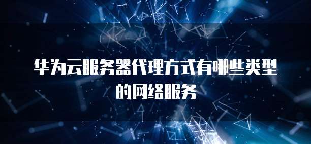 华为云网络服务全解析 核心服务类型与网络技术能力
